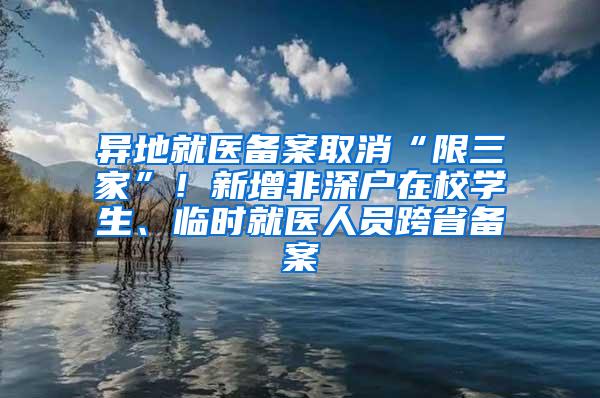 异地就医备案取消“限三家”！新增非深户在校学生、临时就医人员跨省备案