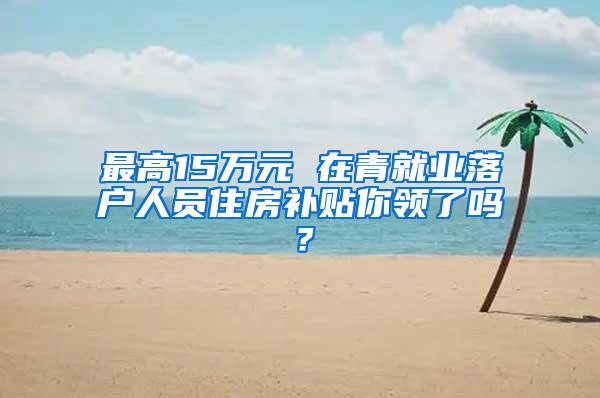 最高15万元 在青就业落户人员住房补贴你领了吗？