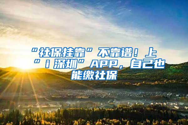 “社保挂靠”不靠谱！上“ｉ深圳”APP，自己也能缴社保