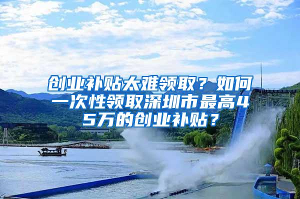 创业补贴太难领取？如何一次性领取深圳市最高45万的创业补贴？