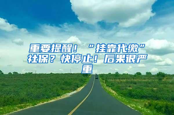 重要提醒！“挂靠代缴”社保？快停止！后果很严重