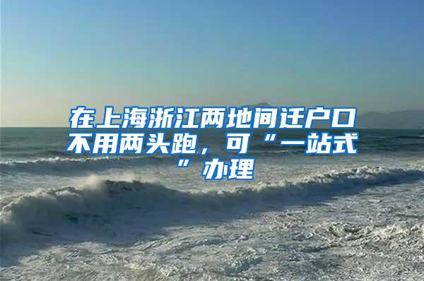 在上海浙江两地间迁户口不用两头跑，可“一站式”办理
