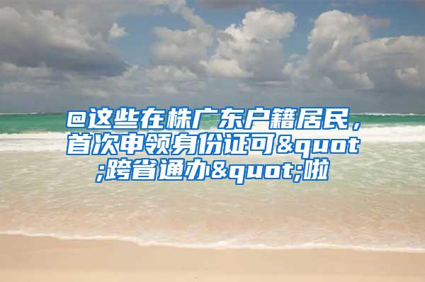 @这些在株广东户籍居民，首次申领身份证可"跨省通办"啦