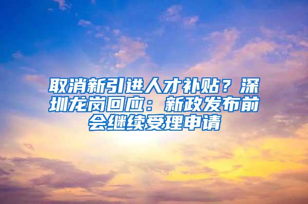 取消新引进人才补贴？深圳龙岗回应：新政发布前会继续受理申请