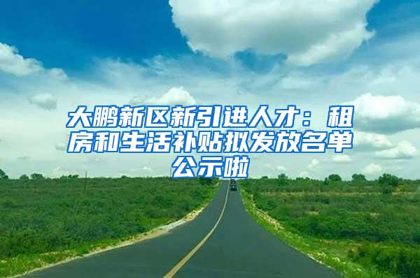 大鹏新区新引进人才：租房和生活补贴拟发放名单公示啦