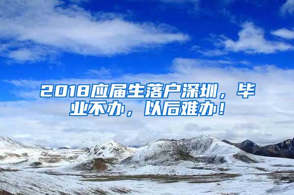 2018应届生落户深圳，毕业不办，以后难办！