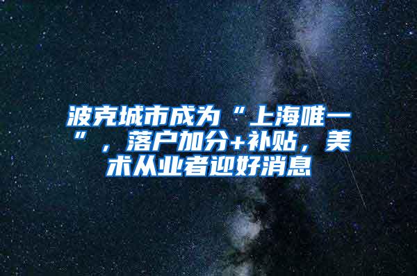 波克城市成为“上海唯一”，落户加分+补贴，美术从业者迎好消息