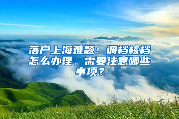 落户上海难题：调档核档怎么办理，需要注意哪些事项？