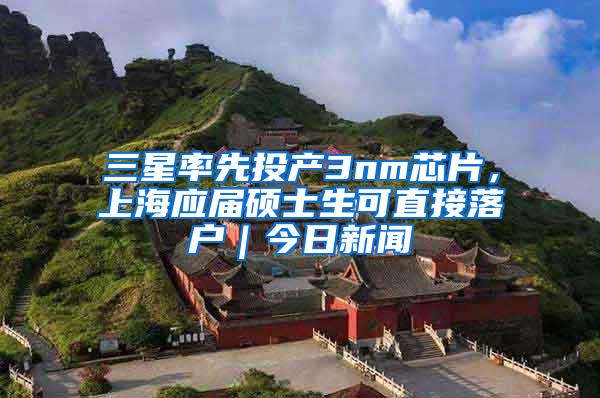 三星率先投产3nm芯片，上海应届硕士生可直接落户｜今日新闻