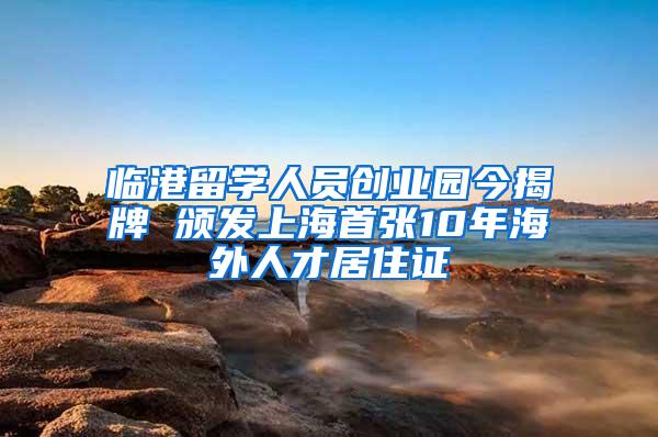 临港留学人员创业园今揭牌 颁发上海首张10年海外人才居住证