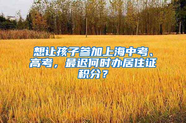 想让孩子参加上海中考、高考，最迟何时办居住证积分？