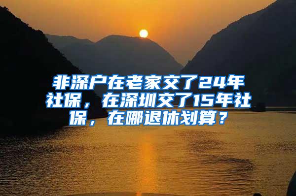 非深户在老家交了24年社保，在深圳交了15年社保，在哪退休划算？