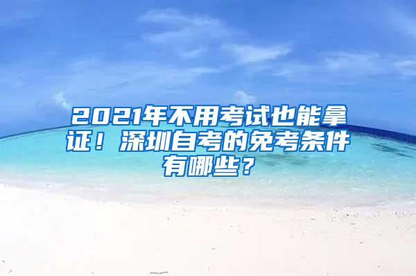 2021年不用考试也能拿证！深圳自考的免考条件有哪些？