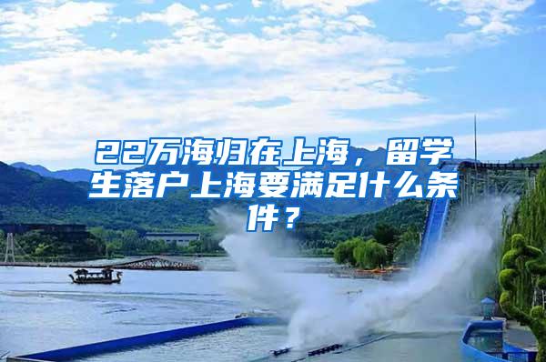 22万海归在上海，留学生落户上海要满足什么条件？