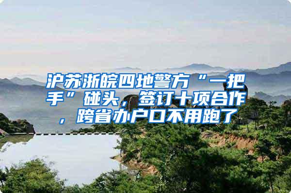 沪苏浙皖四地警方“一把手”碰头，签订十项合作，跨省办户口不用跑了