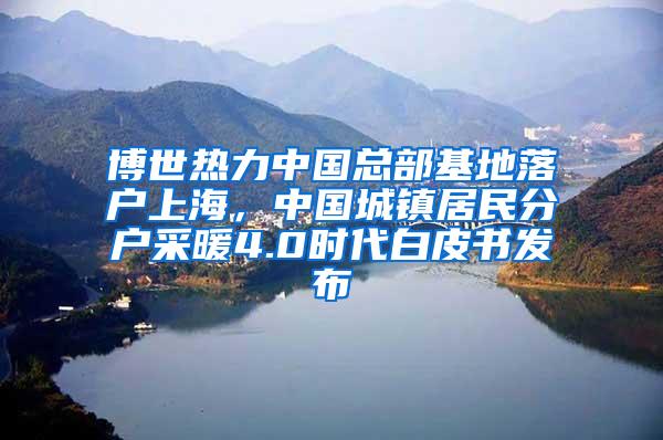 博世热力中国总部基地落户上海，中国城镇居民分户采暖4.0时代白皮书发布