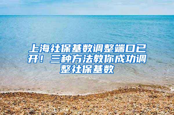 上海社保基数调整端口已开！三种方法教你成功调整社保基数