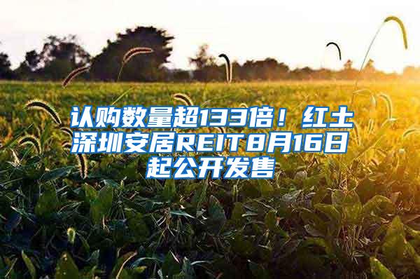 认购数量超133倍！红土深圳安居REIT8月16日起公开发售