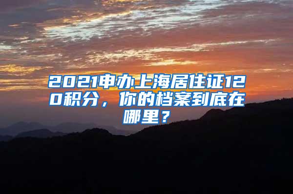2021申办上海居住证120积分，你的档案到底在哪里？