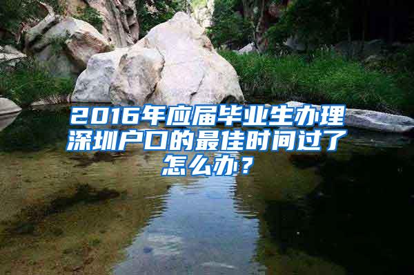 2016年应届毕业生办理深圳户口的最佳时间过了怎么办？