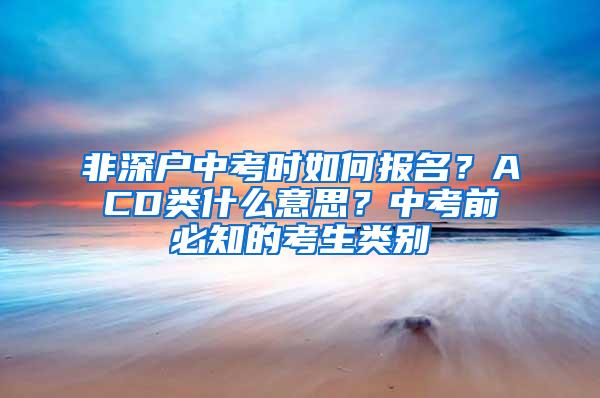 非深户中考时如何报名？ACD类什么意思？中考前必知的考生类别