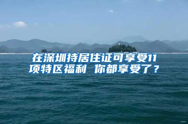 在深圳持居住证可享受11项特区福利 你都享受了？