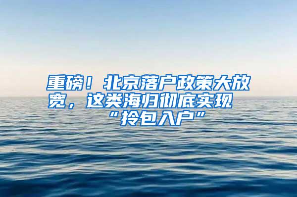 重磅！北京落户政策大放宽，这类海归彻底实现“拎包入户”