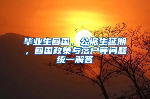 毕业生回国，公派生延期，回国政策与落户等问题统一解答