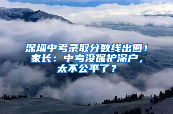 深圳中考录取分数线出圈！家长：中考没保护深户，太不公平了？