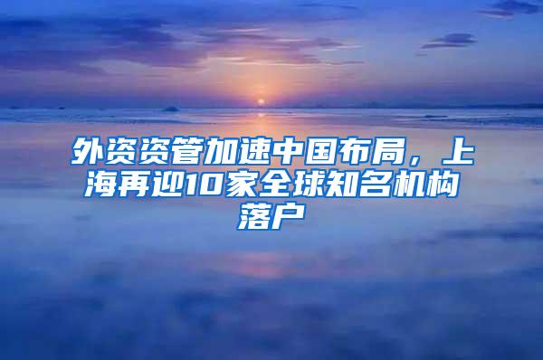 外资资管加速中国布局，上海再迎10家全球知名机构落户