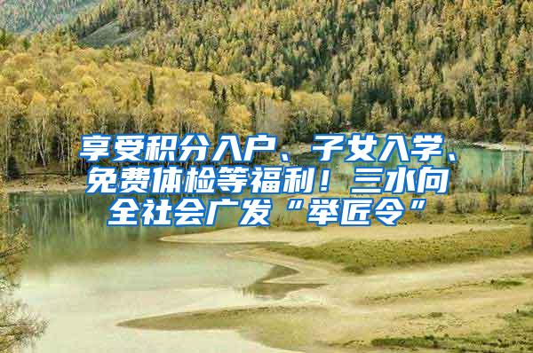 享受积分入户、子女入学、免费体检等福利！三水向全社会广发“举匠令”