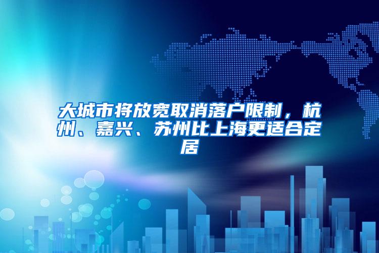 大城市将放宽取消落户限制，杭州、嘉兴、苏州比上海更适合定居
