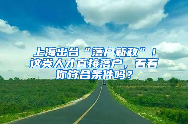 上海出台“落户新政”！这类人才直接落户，看看你符合条件吗？