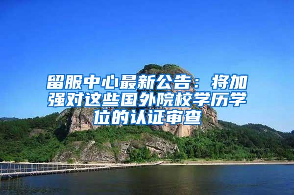 留服中心最新公告：将加强对这些国外院校学历学位的认证审查