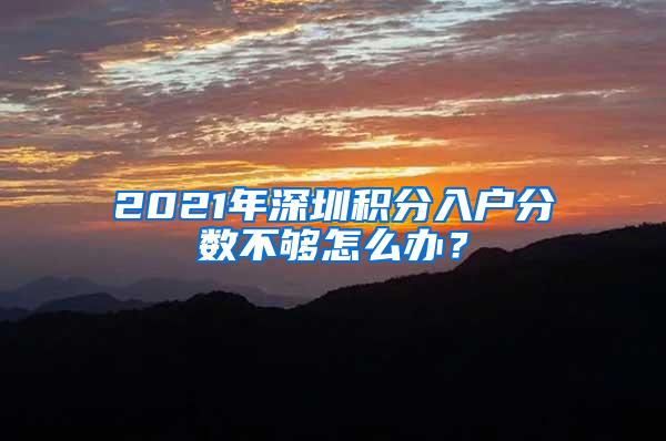 2021年深圳积分入户分数不够怎么办？