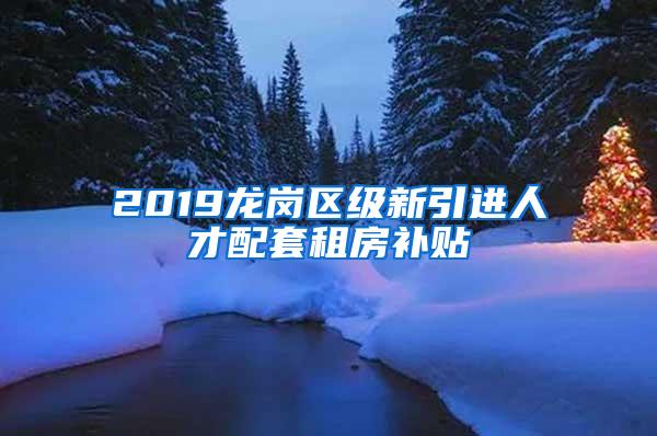 2019龙岗区级新引进人才配套租房补贴