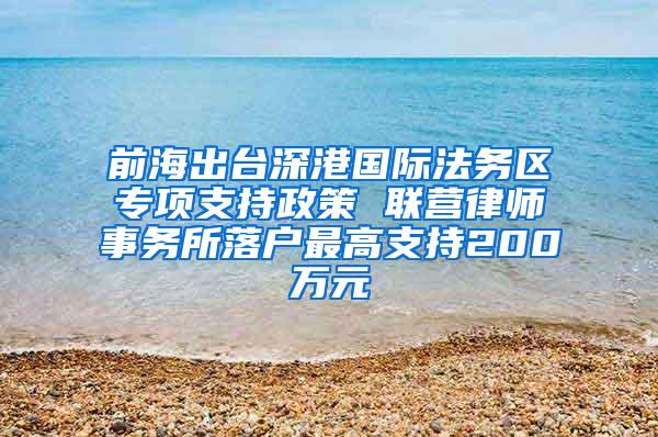 前海出台深港国际法务区专项支持政策 联营律师事务所落户最高支持200万元