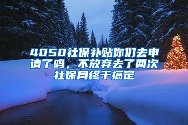 4050社保补贴你们去申请了吗，不放弃去了两次社保局终于搞定