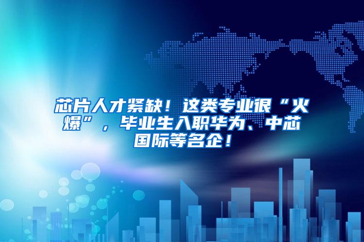 芯片人才紧缺！这类专业很“火爆”，毕业生入职华为、中芯国际等名企！
