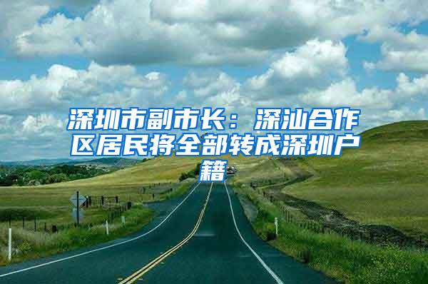 深圳市副市长：深汕合作区居民将全部转成深圳户籍
