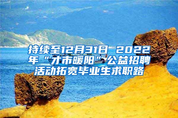 持续至12月31日 2022年“才市暖阳”公益招聘活动拓宽毕业生求职路