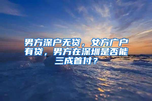 男方深户无贷，女方广户有贷，男方在深圳是否能三成首付？