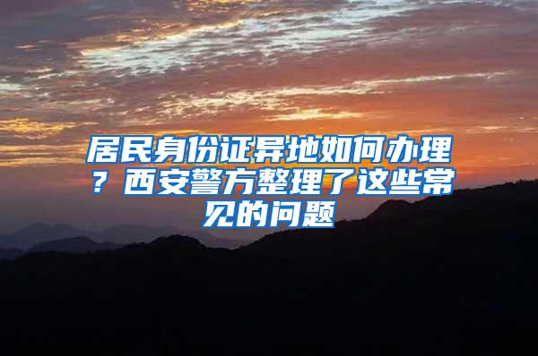 居民身份证异地如何办理？西安警方整理了这些常见的问题