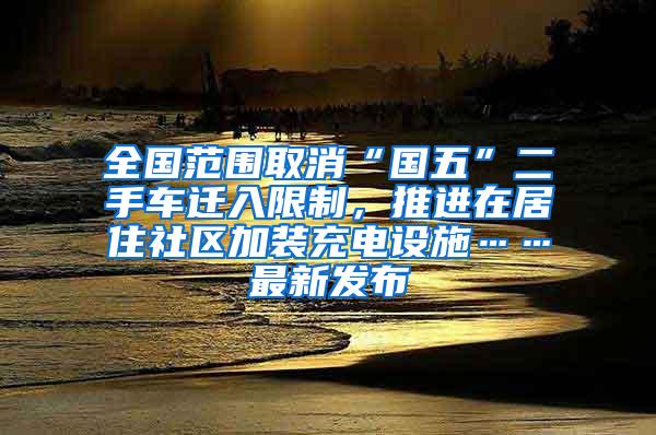 全国范围取消“国五”二手车迁入限制，推进在居住社区加装充电设施……最新发布