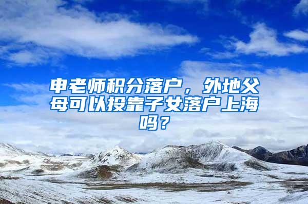 申老师积分落户，外地父母可以投靠子女落户上海吗？