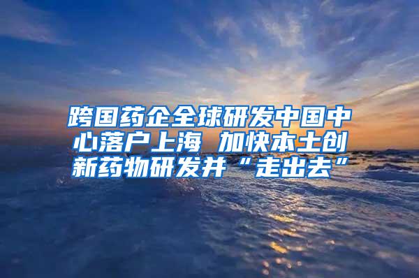 跨国药企全球研发中国中心落户上海 加快本土创新药物研发并“走出去”