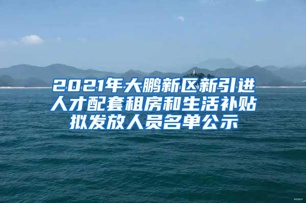 2021年大鹏新区新引进人才配套租房和生活补贴拟发放人员名单公示