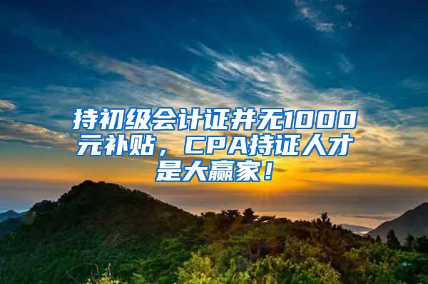 持初级会计证并无1000元补贴，CPA持证人才是大赢家！