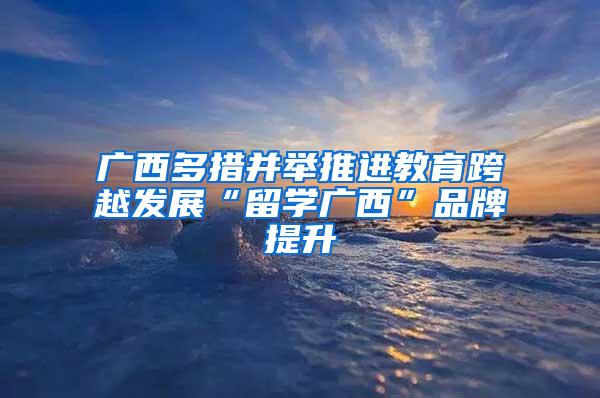 广西多措并举推进教育跨越发展“留学广西”品牌提升