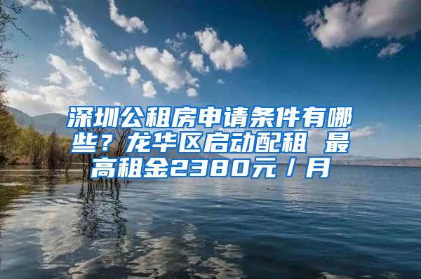 深圳公租房申请条件有哪些？龙华区启动配租 最高租金2380元／月